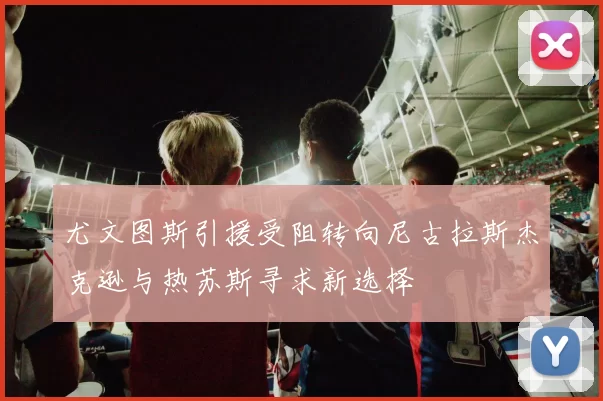 尤文图斯引援受阻转向尼古拉斯杰克逊与热苏斯寻求新选择