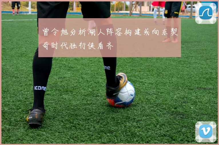 曾令旭分析湖人阵容构建或向东契奇时代独行侠看齐