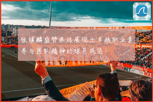 张镇麟盛赞弗格展现出卓越职业素养与团队精神的球员风范