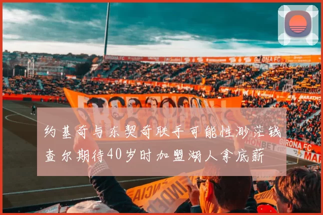 约基奇与东契奇联手可能性渺茫钱查尔期待40岁时加盟湖人拿底薪