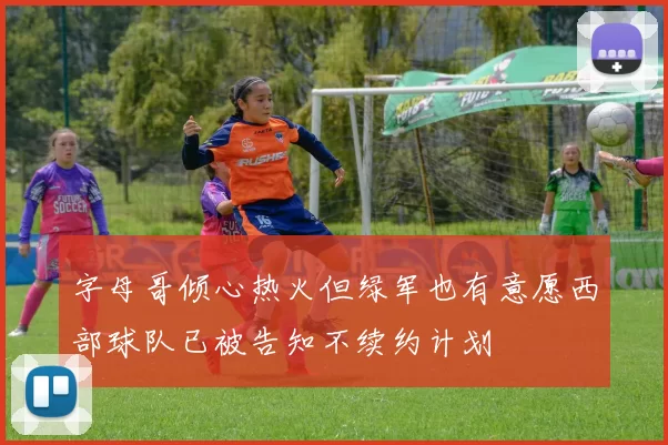 字母哥倾心热火但绿军也有意愿西部球队已被告知不续约计划