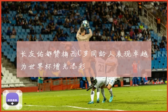 长友佑都赞梅西C罗同龄人表现卓越为世界杯增光添彩