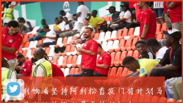 利物浦坚持阿利松首发门将计划马马尔达什维利寻求外租机会