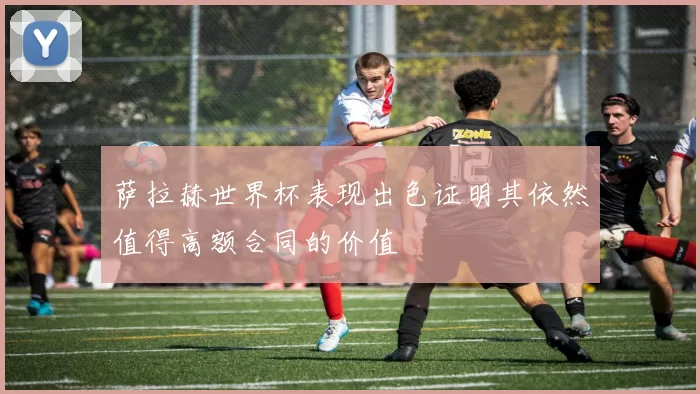 萨拉赫世界杯表现出色证明其依然值得高额合同的价值