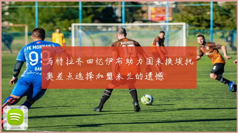 马特拉齐回忆伊布助力国米换埃托奥差点选择加盟米兰的遗憾